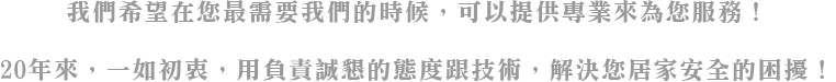 我們希望在您最需要我們的時候，提供專業為您服務，20年來一如初衷，用負責誠懇的態度和技術，解決您居家安全的困擾